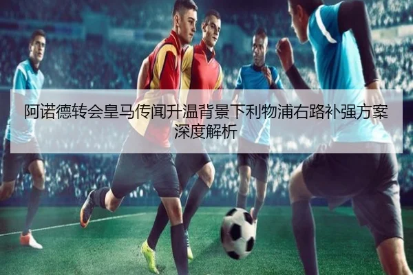阿诺德转会皇马传闻升温背景下利物浦右路补强方案深度解析