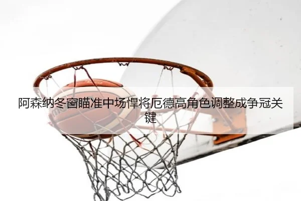 阿森纳冬窗瞄准中场悍将厄德高角色调整成争冠关键